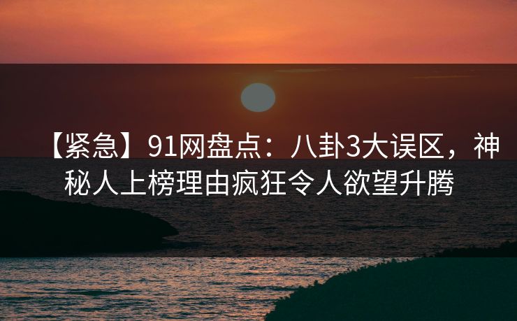 【紧急】91网盘点：八卦3大误区，神秘人上榜理由疯狂令人欲望升腾