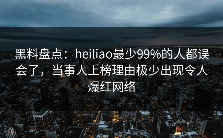 黑料盘点：heiliao最少99%的人都误会了，当事人上榜理由极少出现令人爆红网络