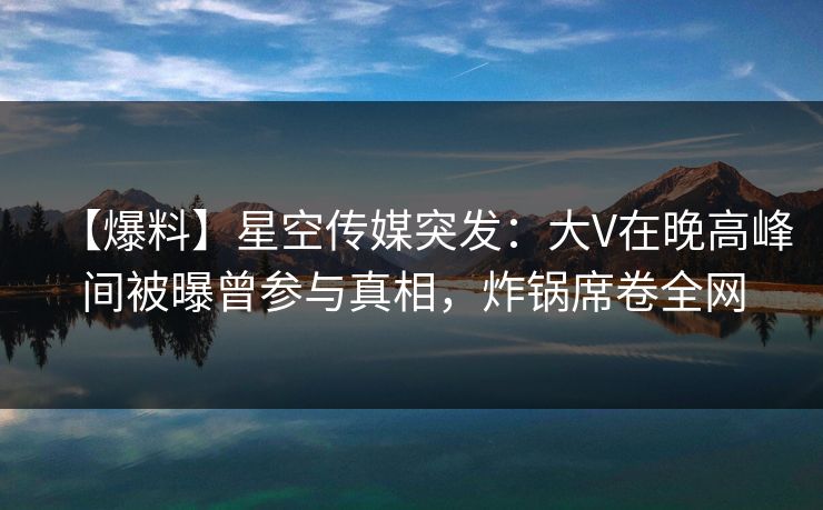 【爆料】星空传媒突发：大V在晚高峰间被曝曾参与真相，炸锅席卷全网