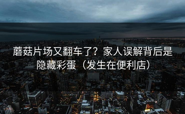 蘑菇片场又翻车了？家人误解背后是隐藏彩蛋（发生在便利店）