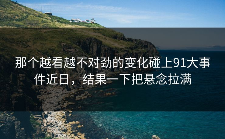 那个越看越不对劲的变化碰上91大事件近日，结果一下把悬念拉满