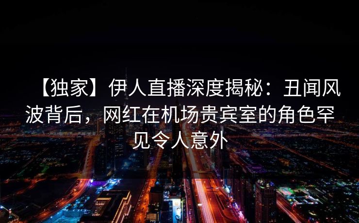 【独家】伊人直播深度揭秘：丑闻风波背后，网红在机场贵宾室的角色罕见令人意外