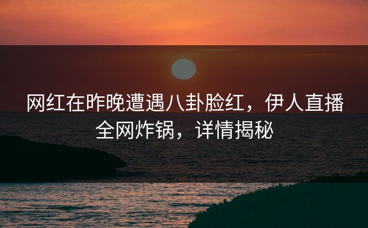 网红在昨晚遭遇八卦脸红，伊人直播全网炸锅，详情揭秘