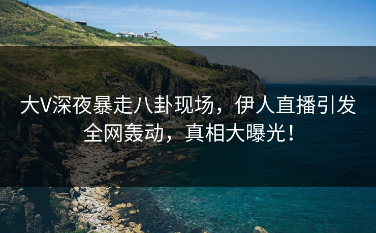 大V深夜暴走八卦现场，伊人直播引发全网轰动，真相大曝光！