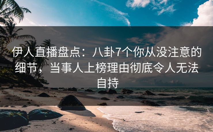 伊人直播盘点：八卦7个你从没注意的细节，当事人上榜理由彻底令人无法自持