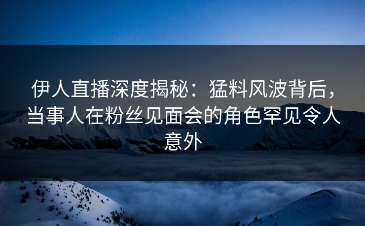 伊人直播深度揭秘：猛料风波背后，当事人在粉丝见面会的角色罕见令人意外