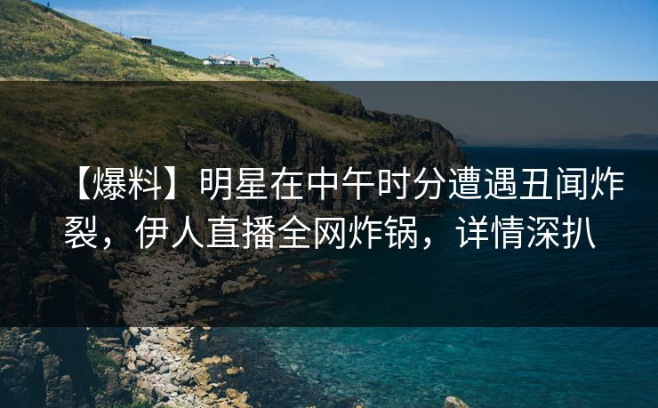 【爆料】明星在中午时分遭遇丑闻炸裂,伊人直播全网炸锅,详情深扒