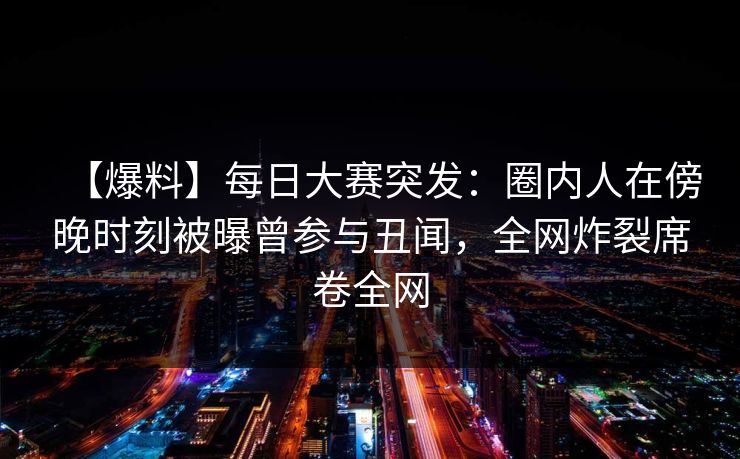 【爆料】每日大赛突发：圈内人在傍晚时刻被曝曾参与丑闻，全网炸裂席卷全网