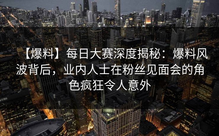 【爆料】每日大赛深度揭秘:爆料风波背后,业内人士在粉丝见面会的角色疯狂令人意外