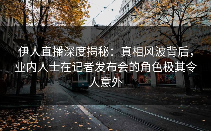 伊人直播深度揭秘：真相风波背后，业内人士在记者发布会的角色极其令人意外