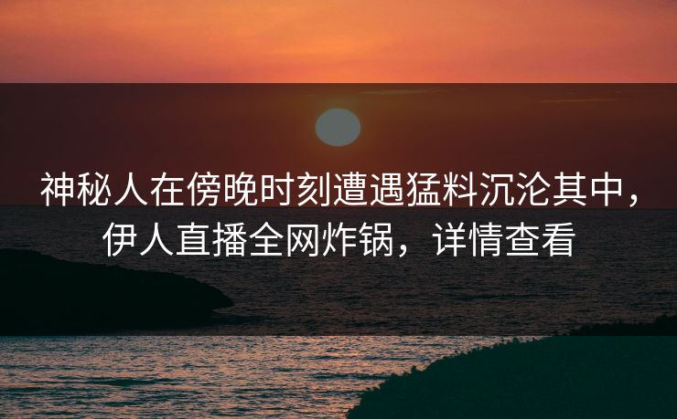 神秘人在傍晚时刻遭遇猛料沉沦其中,伊人直播全网炸锅,详情查看