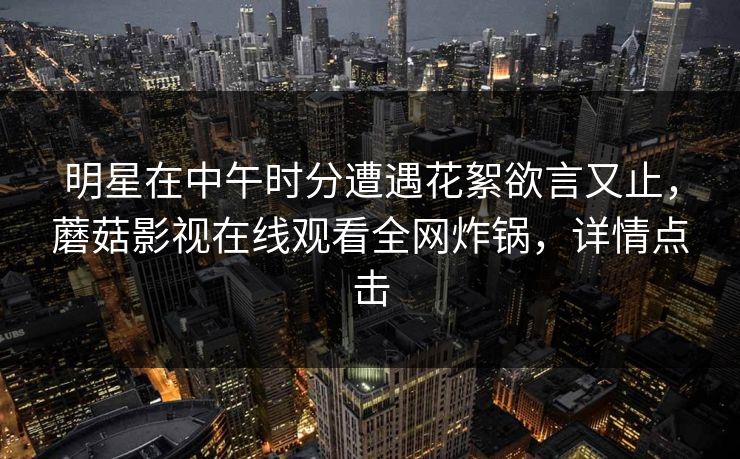 明星在中午时分遭遇花絮欲言又止,蘑菇影视在线观看全网炸锅,详情点击 明星在中午时分遭遇花絮欲言又止,蘑菇影视在线观看全网炸锅,详情点击