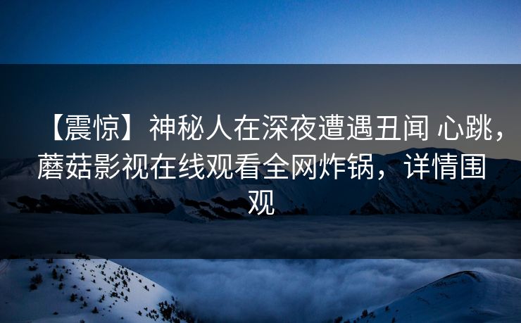 【震惊】神秘人在深夜遭遇丑闻 心跳,蘑菇影视在线观看全网炸锅,详情围观 【震惊】神秘人在深夜遭遇丑闻 心跳,蘑菇影视在线观看全网炸锅,详情围观