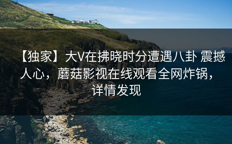 【独家】大V在拂晓时分遭遇八卦 震撼人心，蘑菇影视在线观看全网炸锅，详情发现