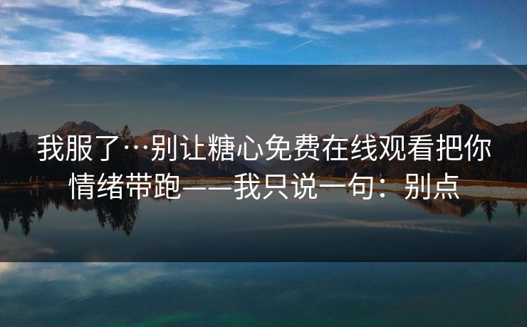 我服了…别让糖心免费在线观看把你情绪带跑——我只说一句：别点