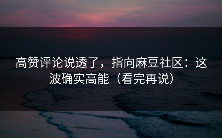 高赞评论说透了，指向麻豆社区：这波确实高能（看完再说）
