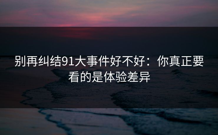 别再纠结91大事件好不好：你真正要看的是体验差异