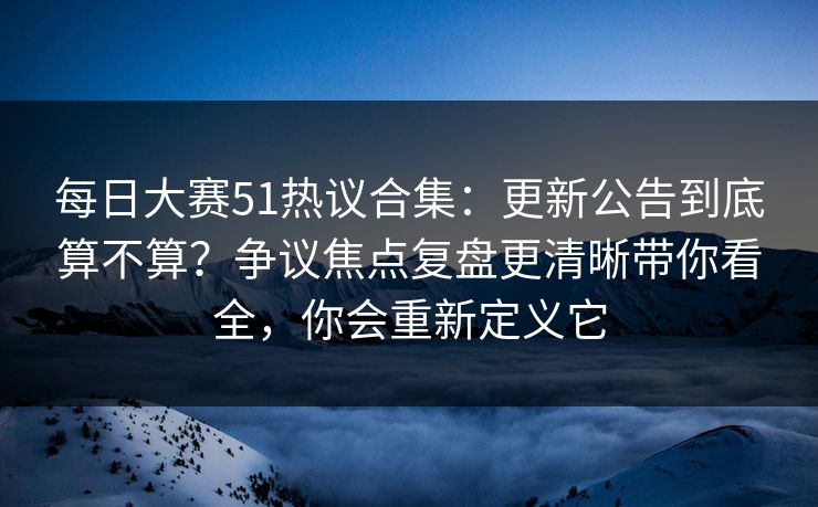 每日大赛51热议合集：更新公告到底算不算？争议焦点复盘更清晰带你看全，你会重新定义它