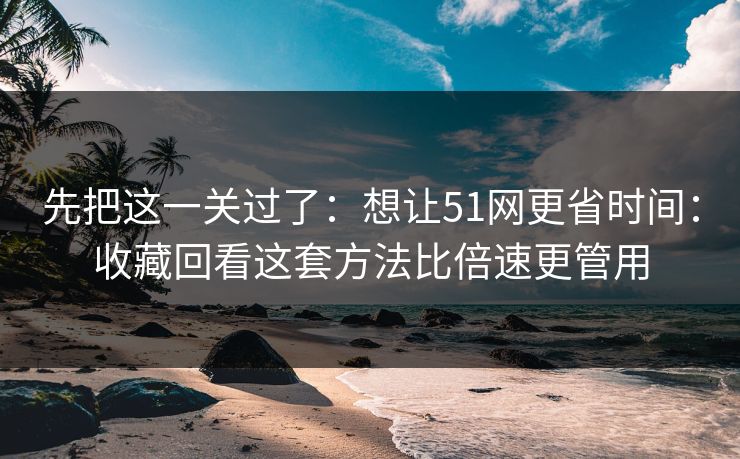 先把这一关过了：想让51网更省时间：收藏回看这套方法比倍速更管用