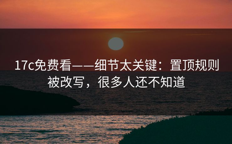 17c免费看——细节太关键：置顶规则被改写，很多人还不知道