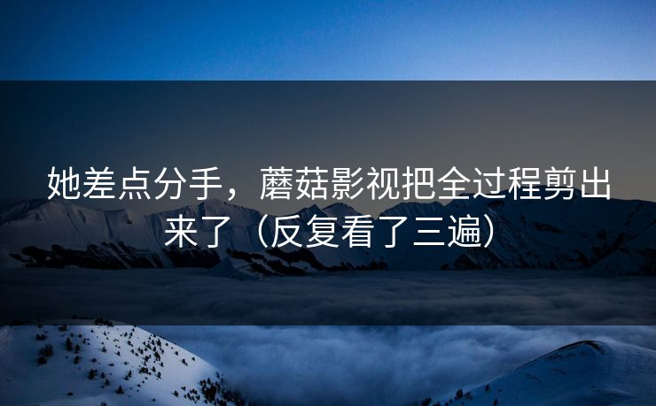 她差点分手,蘑菇影视把全过程剪出来了(反复看了三遍)